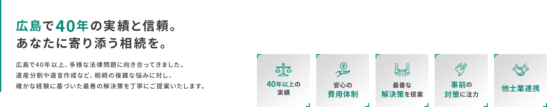 広島で40年の実績と信頼。あなたに寄り添う相続を。 広島で40年以上、多様な法律問題に向き合ってきました。遺産分割や遺言作成など、相続の複雑な悩みに対し、確かな経験に基づいた最善の解決策を丁寧にご提案いたします。 -40年以上の実績- -安心の費用体制- -最善な解決策を提案- -事前の対策に注力- -他士業連携-